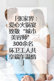 张家界：爱心火锅宴致敬“城市美容师” 300余名环卫工人共享端午温情