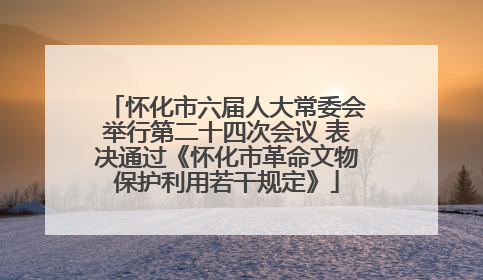 怀化市六届人大常委会举行第二十四次会议 表决通过《怀化市革命文物保护利用若干规定》