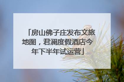 房山佛子庄发布文旅地图，君澜度假酒店今年下半年试运营