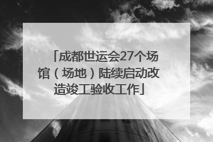 成都世运会27个场馆（场地）陆续启动改造竣工验收工作