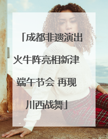 成都非遗演出火牛阵亮相新津端午节会 再现川西战舞