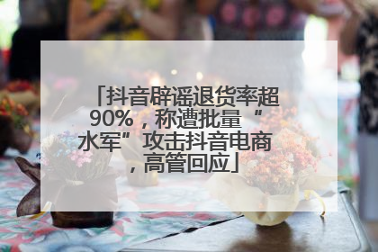 抖音辟谣退货率超90%，称遭批量“水军”攻击抖音电商，高管回应