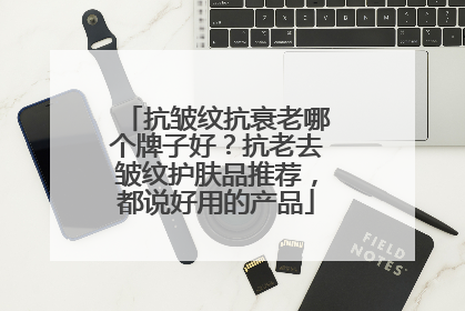 抗皱纹抗衰老哪个牌子好？抗老去皱纹护肤品推荐，都说好用的产品