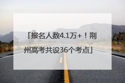 报名人数4.1万+！荆州高考共设36个考点