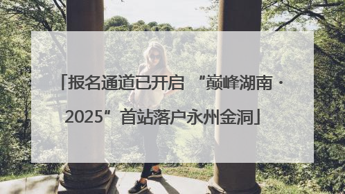 报名通道已开启 “巅峰湖南・2025”首站落户永州金洞