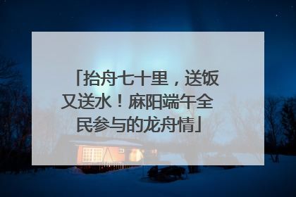 抬舟七十里，送饭又送水！麻阳端午全民参与的龙舟情