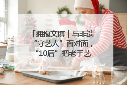 拥抱文博｜与非遗“守艺人”面对面，“10后”把老手艺玩出“潮”花样