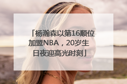 杨瀚森以第16顺位加盟NBA，20岁生日夜迎高光时刻