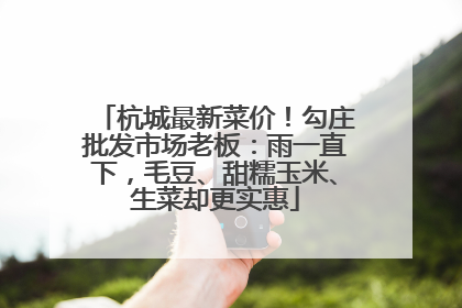 杭城最新菜价！勾庄批发市场老板：雨一直下，毛豆、甜糯玉米、生菜却更实惠