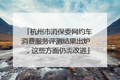 杭州市消保委网约车消费服务评测结果出炉，这些方面仍需改进