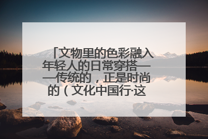 文物里的色彩融入年轻人的日常穿搭——传统的，正是时尚的（文化中国行·这些美 很中国）