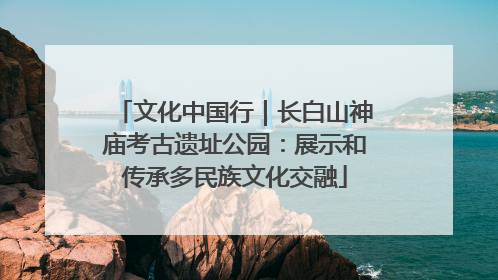 文化中国行｜长白山神庙考古遗址公园：展示和传承多民族文化交融