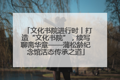 文化书院进行时丨打造“文化书院”，续写聊斋华章——蒲松龄纪念馆活态传承之道