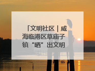 文明社区｜威海临港区草庙子镇“晒”出文明幸福新密码