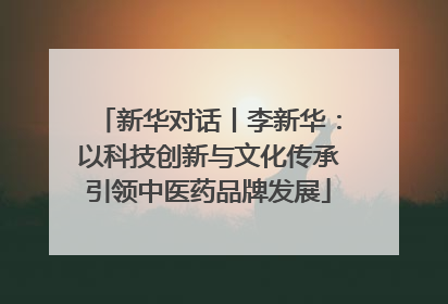 新华对话丨李新华：以科技创新与文化传承引领中医药品牌发展