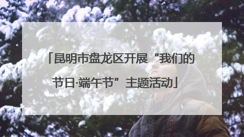 昆明市盘龙区开展“我们的节日·端午节”主题活动