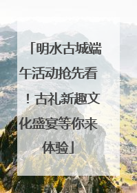 明水古城端午活动抢先看！古礼新趣文化盛宴等你来体验