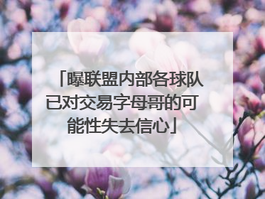 曝联盟内部各球队已对交易字母哥的可能性失去信心