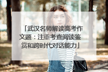 武汉名师解读高考作文题：注重考查阅读鉴赏和跨时代对话能力