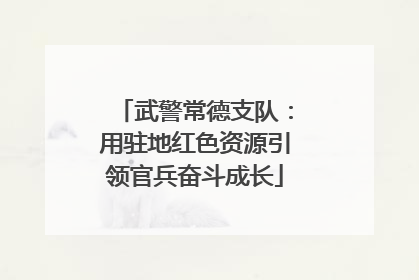 武警常德支队：用驻地红色资源引领官兵奋斗成长