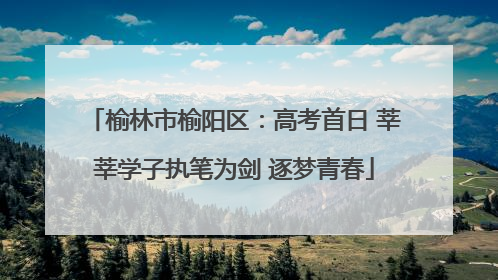榆林市榆阳区：高考首日 莘莘学子执笔为剑 逐梦青春