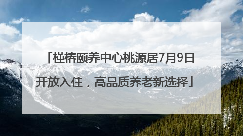 槿椿颐养中心桃源居7月9日开放入住，高品质养老新选择