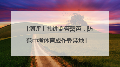 潮评丨扎进监管篱笆，防范中考体育成作弊洼地