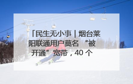 民生无小事｜烟台莱阳联通用户莫名 “被开通”宽带，40 个月扣费无人知