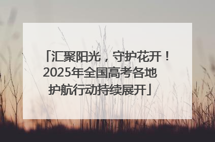 汇聚阳光，守护花开！2025年全国高考各地护航行动持续展开