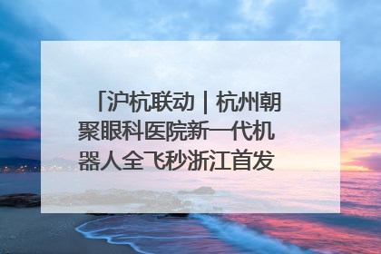 沪杭联动｜杭州朝聚眼科医院新一代机器人全飞秒浙江首发庆典仪式圆满落幕