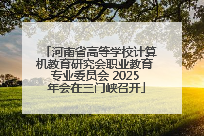 河南省高等学校计算机教育研究会职业教育专业委员会 2025 年会在三门峡召开