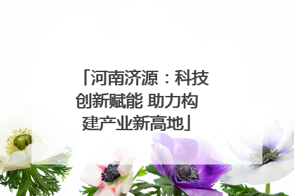 河南济源：科技创新赋能 助力构建产业新高地