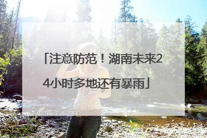 注意防范！湖南未来24小时多地还有暴雨