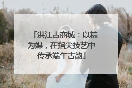 洪江古商城：以粽为媒，在指尖技艺中传承端午古韵