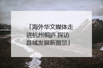 海外华文媒体走进杭州桐庐 探访县域发展新图景