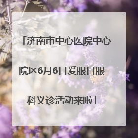 济南市中心医院中心院区6月6日爱眼日眼科义诊活动来啦