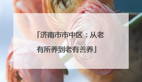 济南市市中区：从老有所养到老有善养