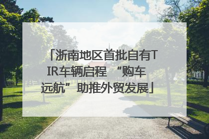 浙南地区首批自有TIR车辆启程 “购车远航”助推外贸发展