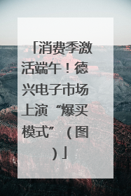 消费季激活端午！德兴电子市场上演“爆买模式”（图）