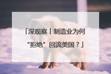 深观察丨制造业为何“拒绝”回流美国？