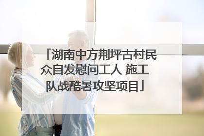 湖南中方荆坪古村民众自发慰问工人 施工队战酷暑攻坚项目
