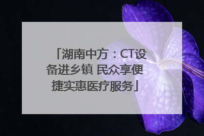 湖南中方：CT设备进乡镇 民众享便捷实惠医疗服务