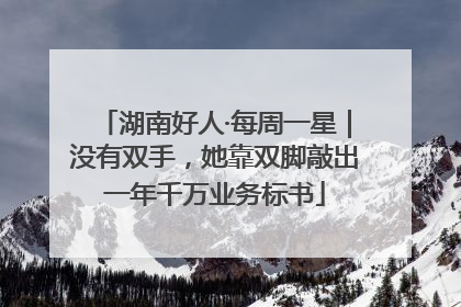 湖南好人·每周一星｜没有双手，她靠双脚敲出一年千万业务标书