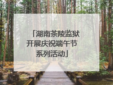 湖南茶陵监狱开展庆祝端午节系列活动