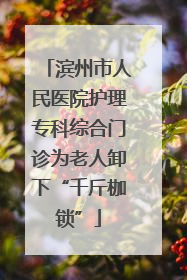 滨州市人民医院护理专科综合门诊为老人卸下“千斤枷锁”