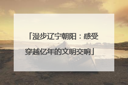 漫步辽宁朝阳：感受穿越亿年的文明交响