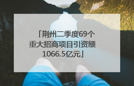 荆州二季度69个重大招商项目引资额1066.5亿元