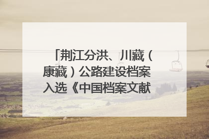 荆江分洪、川藏（康藏）公路建设档案入选《中国档案文献遗产名录》