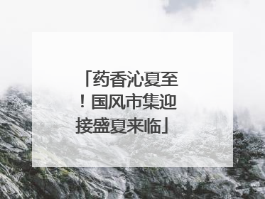 药香沁夏至！国风市集迎接盛夏来临