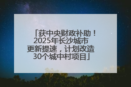 获中央财政补助！2025年长沙城市更新提速，计划改造30个城中村项目